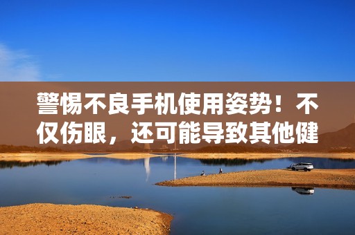 警惕不良手机使用姿势！不仅伤眼，还可能导致其他健康隐患，快来了解吧