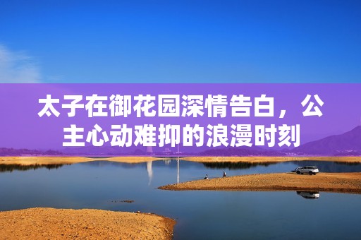 太子在御花园深情告白，公主心动难抑的浪漫时刻