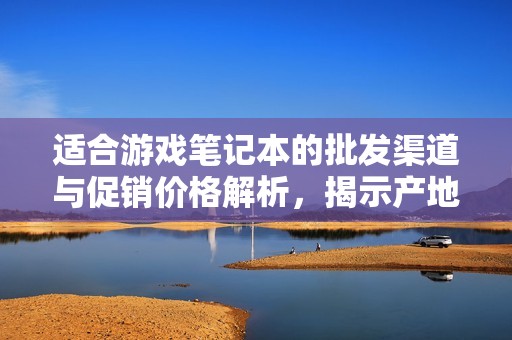 适合游戏笔记本的批发渠道与促销价格解析，揭示产地货源选择的最佳攻略