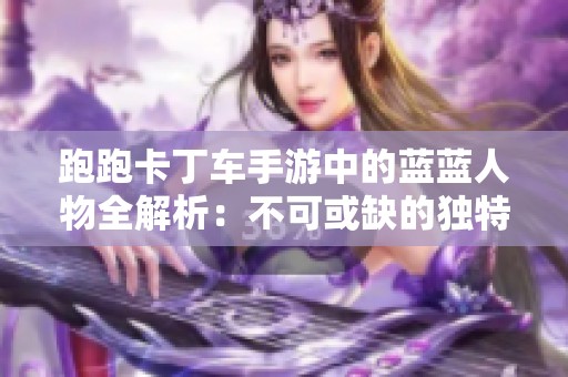 跑跑卡丁车手游中的蓝蓝人物全解析：不可或缺的独特角色详解与玩法攻略