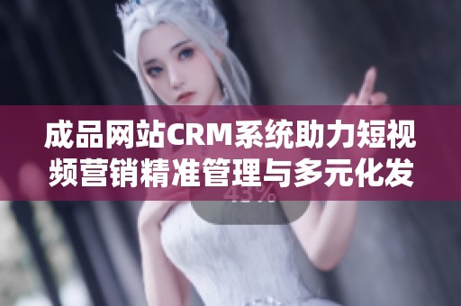 成品网站CRM系统助力短视频营销精准管理与多元化发展