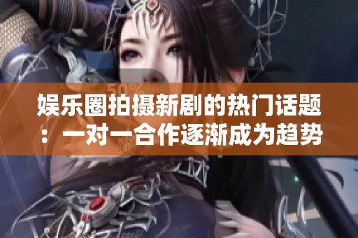 娱乐圈拍摄新剧的热门话题：一对一合作逐渐成为趋势