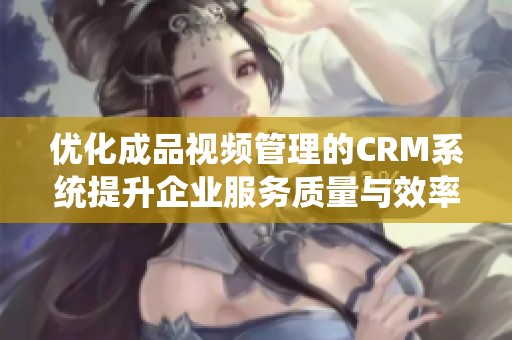 优化成品视频管理的CRM系统提升企业服务质量与效率