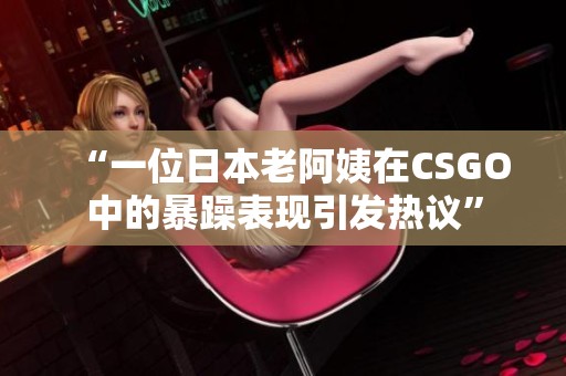 “一位日本老阿姨在CSGO中的暴躁表现引发热议”