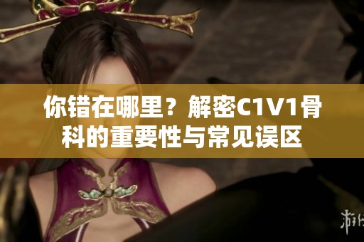 你错在哪里？解密C1V1骨科的重要性与常见误区