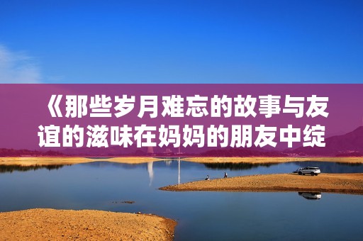 《那些岁月难忘的故事与友谊的滋味在妈妈的朋友中绽放》