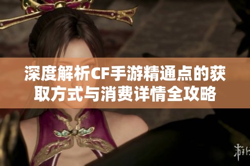 深度解析CF手游精通点的获取方式与消费详情全攻略