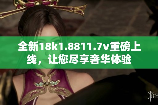 全新18k1.8811.7v重磅上线，让您尽享奢华体验