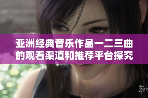 亚洲经典音乐作品一二三曲的观看渠道和推荐平台探究