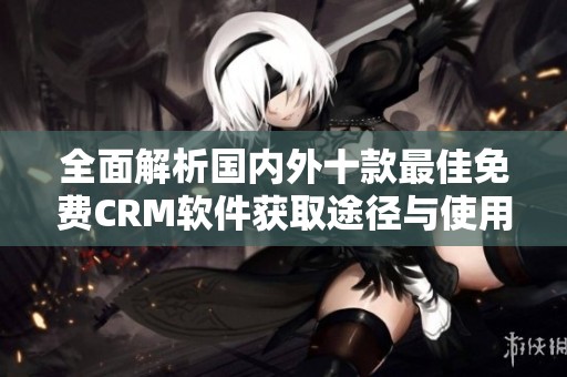 全面解析国内外十款最佳免费CRM软件获取途径与使用指南