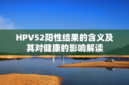 HPV52阳性结果的含义及其对健康的影响解读