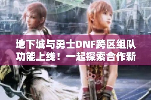 地下城与勇士DNF跨区组队功能上线！一起探索合作新玩法