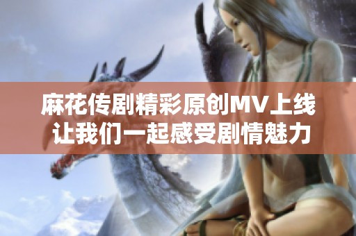 麻花传剧精彩原创MV上线 让我们一起感受剧情魅力