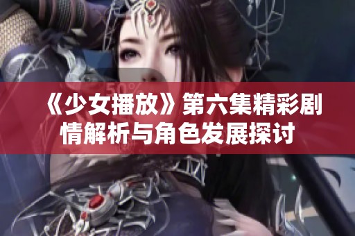 《少女播放》第六集精彩剧情解析与角色发展探讨