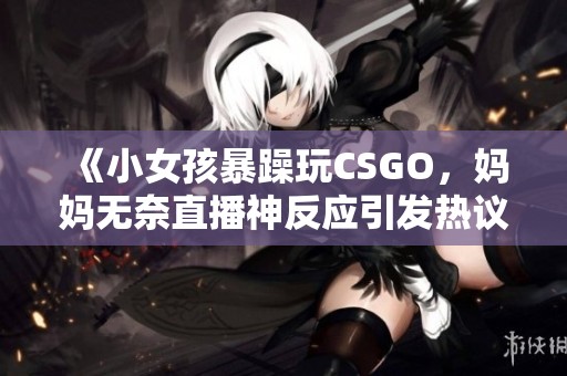 《小女孩暴躁玩CSGO，妈妈无奈直播神反应引发热议》