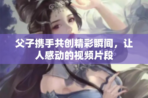 父子携手共创精彩瞬间，让人感动的视频片段