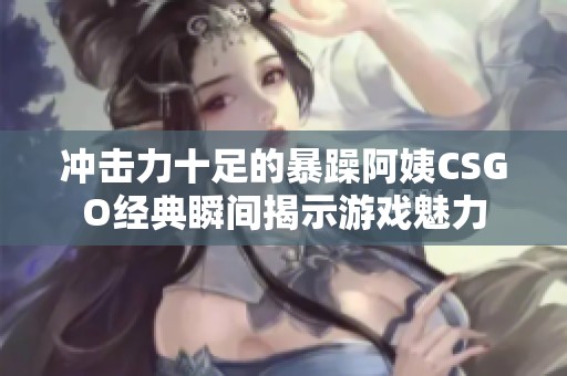 冲击力十足的暴躁阿姨CSGO经典瞬间揭示游戏魅力