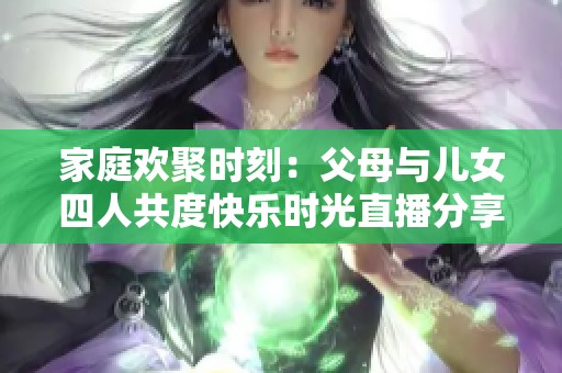 家庭欢聚时刻：父母与儿女四人共度快乐时光直播分享