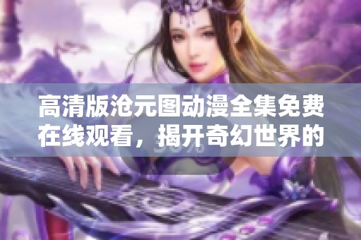 高清版沧元图动漫全集免费在线观看，揭开奇幻世界的神秘面纱