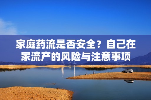 家庭药流是否安全？自己在家流产的风险与注意事项