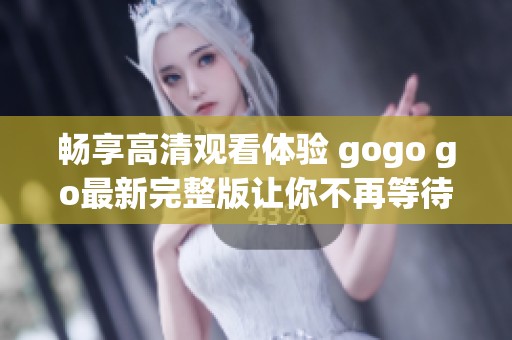 畅享高清观看体验 gogo go最新完整版让你不再等待