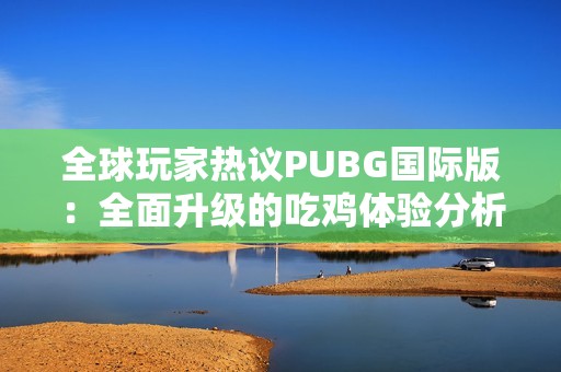 全球玩家热议PUBG国际版：全面升级的吃鸡体验分析