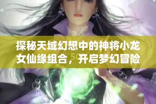 探秘天域幻想中的神将小龙女仙缘组合，开启梦幻冒险之旅