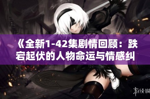 《全新1-42集剧情回顾：跌宕起伏的人物命运与情感纠葛》