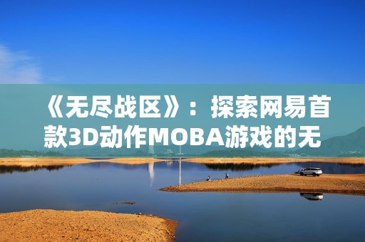 《无尽战区》：探索网易首款3D动作MOBA游戏的无限魅力与精彩对战体验