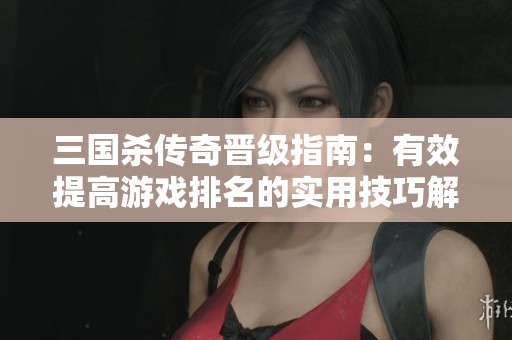 三国杀传奇晋级指南：有效提高游戏排名的实用技巧解析