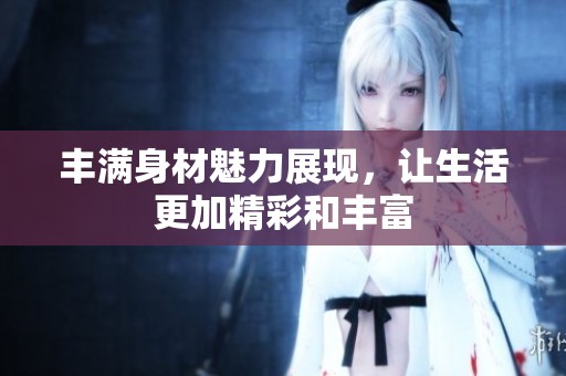 丰满身材魅力展现，让生活更加精彩和丰富