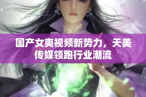 国产女爽视频新势力，天美传媒领跑行业潮流