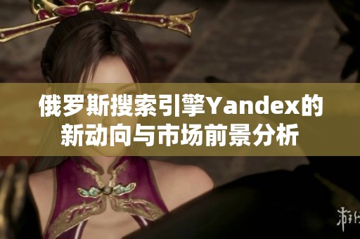 俄罗斯搜索引擎Yandex的新动向与市场前景分析