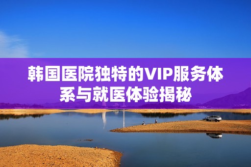 韩国医院独特的VIP服务体系与就医体验揭秘