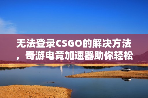 无法登录CSGO的解决方法，奇游电竞加速器助你轻松应对