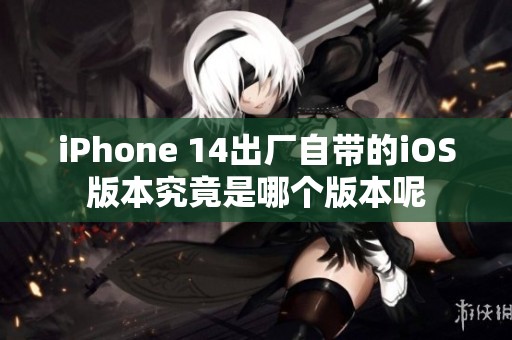 iPhone 14出厂自带的iOS版本究竟是哪个版本呢