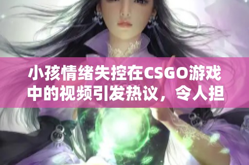 小孩情绪失控在CSGO游戏中的视频引发热议，令人担忧