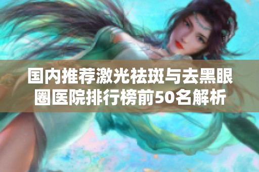 国内推荐激光祛斑与去黑眼圈医院排行榜前50名解析