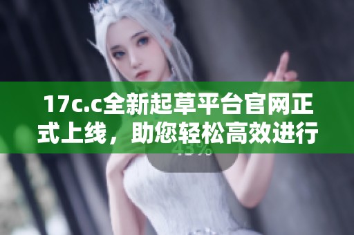 17c.c全新起草平台官网正式上线，助您轻松高效进行文稿创作