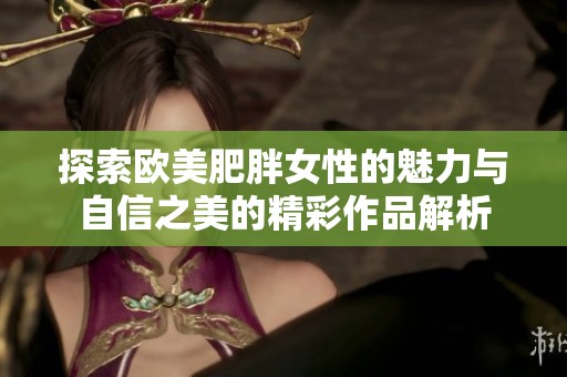 探索欧美肥胖女性的魅力与自信之美的精彩作品解析