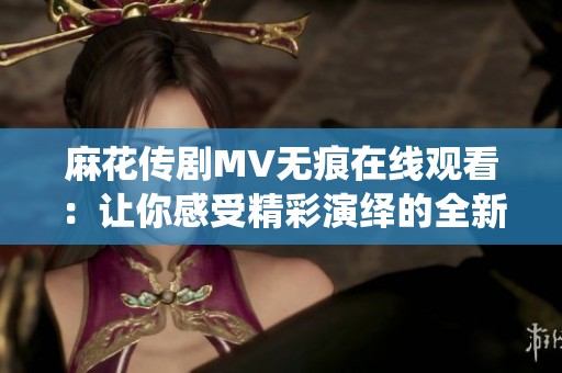 麻花传剧MV无痕在线观看：让你感受精彩演绎的全新体验