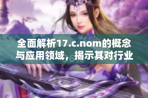 全面解析17.c.nom的概念与应用领域，揭示其对行业发展的重要影响