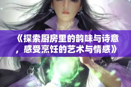 《探索厨房里的韵味与诗意，感受烹饪的艺术与情感》