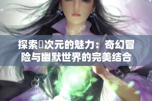 探索囧次元的魅力：奇幻冒险与幽默世界的完美结合