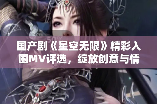 国产剧《星空无限》精彩入围MV评选，绽放创意与情感之美