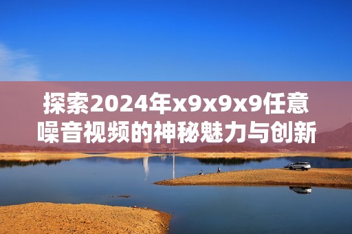 探索2024年x9x9x9任意噪音视频的神秘魅力与创新表现