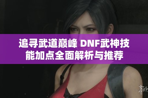 追寻武道巅峰 DNF武神技能加点全面解析与推荐