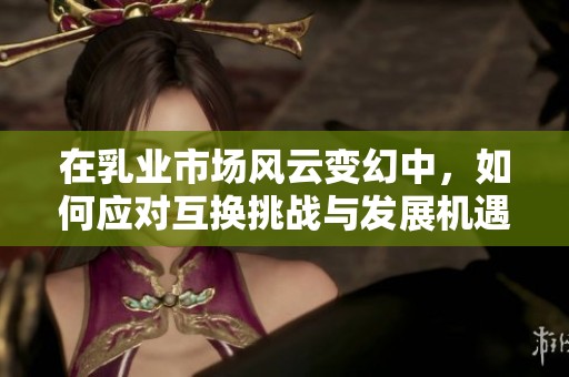 在乳业市场风云变幻中，如何应对互换挑战与发展机遇