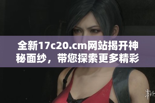 全新17c20.cm网站揭开神秘面纱，带您探索更多精彩内容