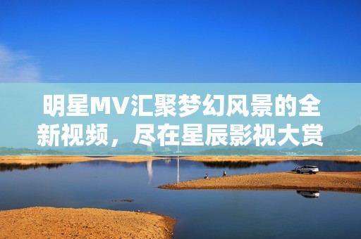 明星MV汇聚梦幻风景的全新视频，尽在星辰影视大赏之中